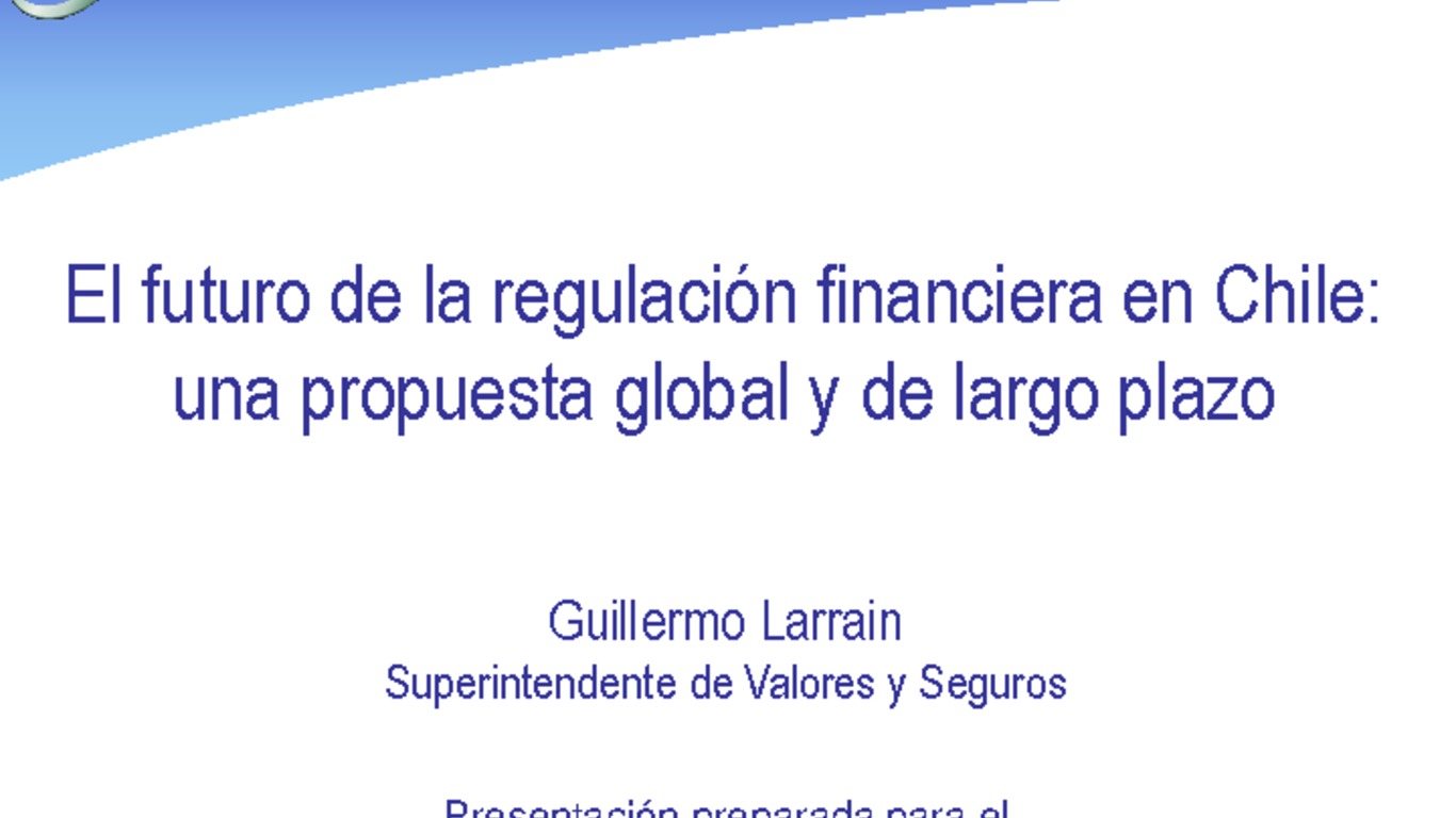 Presentación "El futuro de la regulación financiera en Chile: Una propuesta global y de largo plazo". Guillermo Larraín, Superintendente de Valores y Seguros.