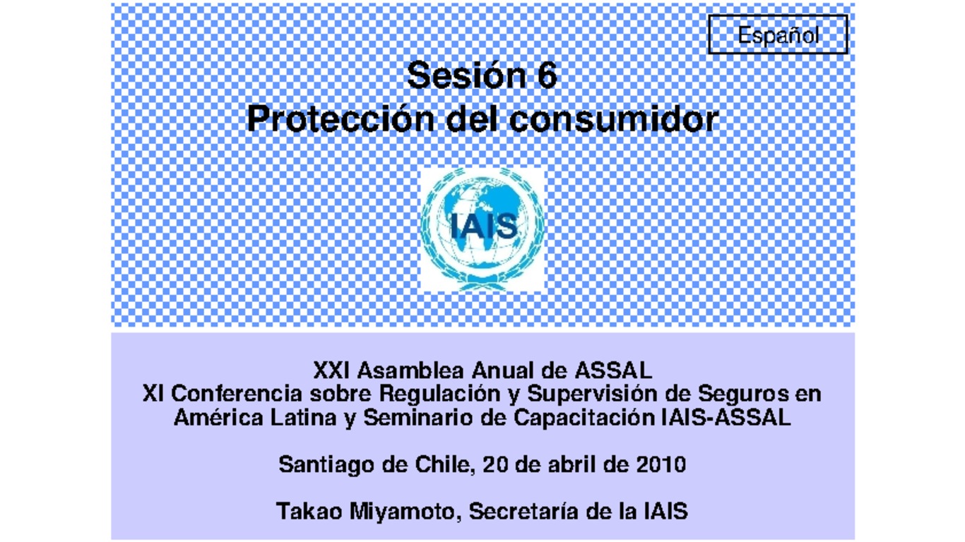 XXI ASSAL Asamblea Anual de ASSAL, XI Conferencia sobre Regulación y Supervisión de Seguros en América Latina y Seminario de Capacitación IAIS-ASSAL-SVS. Presentación "Protección del Consumidor" Takao Miyamoto, Secretaría de la IAIS. Abril 2010.