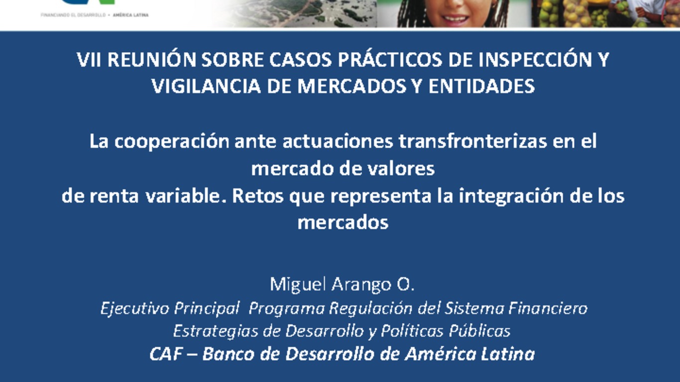 Seminario: VII Reunión sobre Casos Prácticos de Inspección y Vigilancia de Mercados y Entidades. Presentación "La cooperación ante actuaciones transfronterizas en el mercado de valores de renta variable. Retos que representa la integración de los mercados". Miguel Arango O., CAF - Banco de Desarrollo de América Latina. Santiago, 16 al 20 de mayo 2011