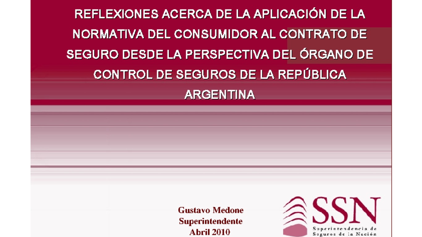 XXI ASSAL Asamblea Anual de ASSAL, XI Conferencia sobre Regulación y Supervisión de Seguros en América Latina y Seminario de Capacitación IAIS-ASSAL-SVS. Presentación "Reflexiones acerca de la apliación de la normativa del consumidor al contrato de seguro desde la perspectiva del órgano de control de seguros en la República Argentina" Gustavo Medone, Superintendente. Abril 2010.