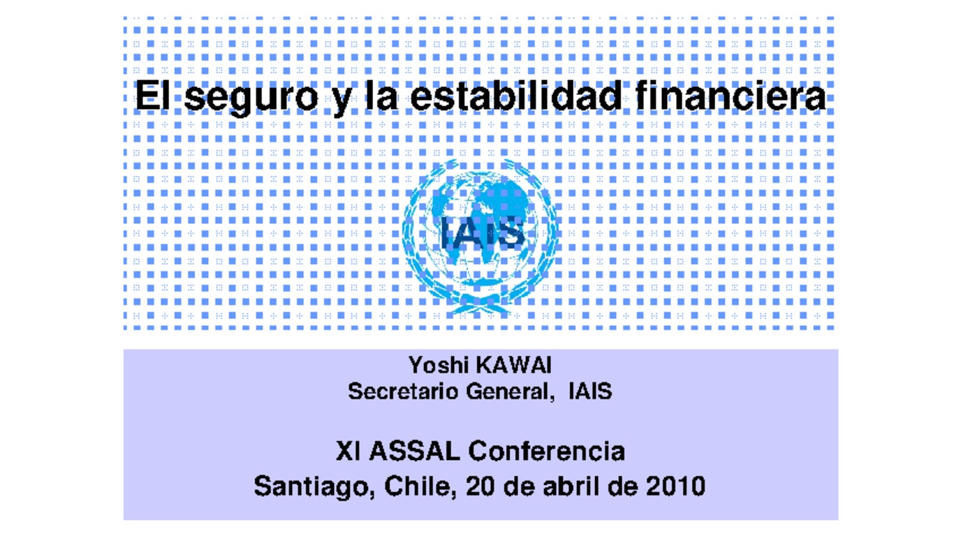 XXI ASSAL Asamblea Anual de ASSAL, XI Conferencia sobre Regulación y Supervisión de Seguros en América Latina y Seminario de Capacitación IAIS-ASSAL-SVS. Presentación "El seguro y la estabilidad financiera" Yoshi Kawai, Secretario General IAIS. Abril 2010.