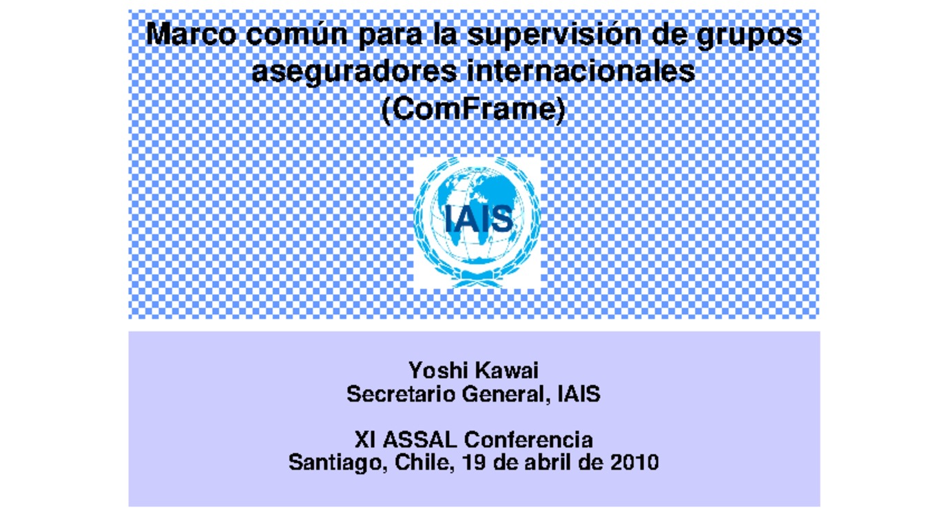 XXI ASSAL Asamblea Anual de ASSAL, XI Conferencia sobre Regulación y Supervisión de Seguros en América Latina y Seminario de Capacitación IAIS-ASSAL-SVS. Presentación "Marco común para la supervisión de grupos aseguradores internacionales" Yoshi Kawai, Secretario General IAIS. Abril 2010.