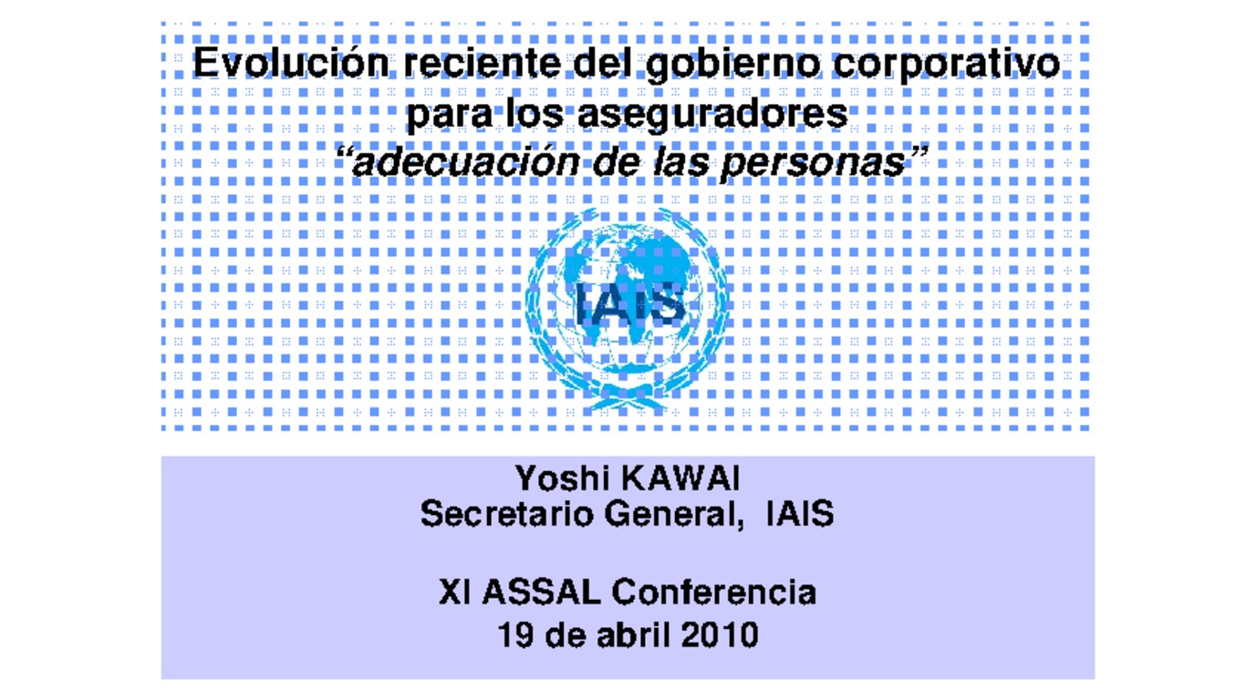 XXI ASSAL Asamblea Anual de ASSAL, XI Conferencia sobre Regulación y Supervisión de Seguros en América Latina y Seminario de Capacitación IAIS-ASSAL-SVS. Presentación "Evolución reciente del gobierno corporativo para los aseguradores, adecuación de las personas". Yoshi Kawai, Secretario General IAIS. Abril 2010.