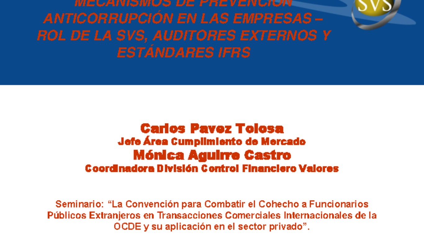 Seminario: Convención para combatir el cohecho a funcionarios públicos extranjeros en Transacciones Comerciales Internacionales de la OCDE y su aplicación en el Sector Privado. Presentación "Mecanismos de Prevención Anticorrupción en las Empresas - Rol de la SVS, Auditores Externos y Estándares IFRS. Carlos Pavez (Jefe Área Cumplimiento de Mercado) y Mónica Aguirre (Coordinadora División Control Financiero de Valores) Noviembre 2009.